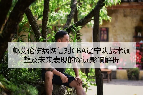 郭艾伦伤病恢复对CBA辽宁队战术调整及未来表现的深远影响解析