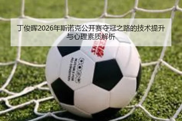 丁俊晖2026年斯诺克公开赛夺冠之路的技术提升与心理素质解析