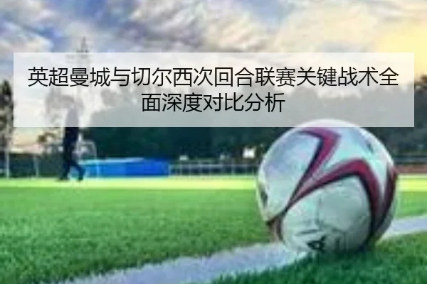 英超曼城与切尔西次回合联赛关键战术全面深度对比分析